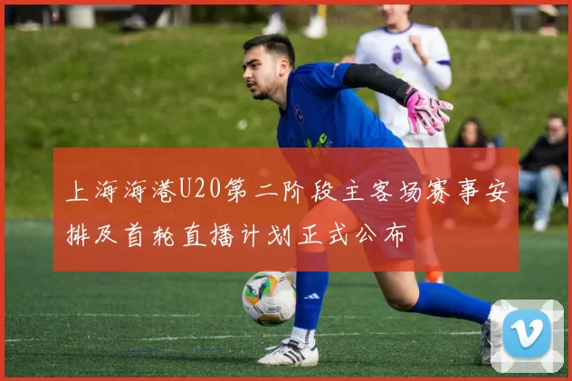 上海海港U20第二阶段主客场赛事安排及首轮直播计划正式公布