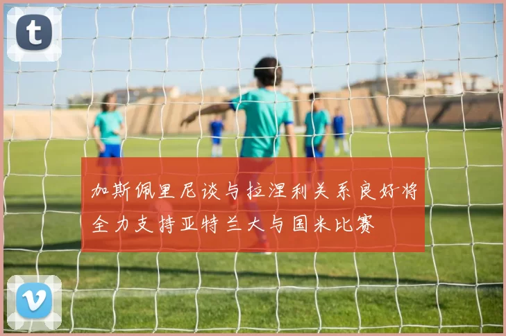 加斯佩里尼谈与拉涅利关系良好将全力支持亚特兰大与国米比赛