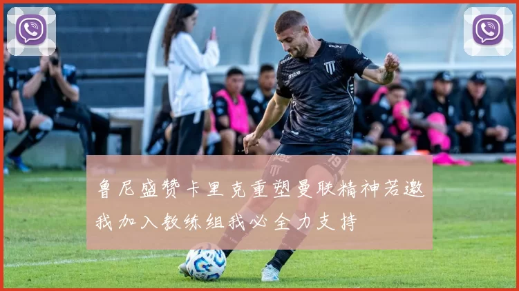 鲁尼盛赞卡里克重塑曼联精神若邀我加入教练组我必全力支持