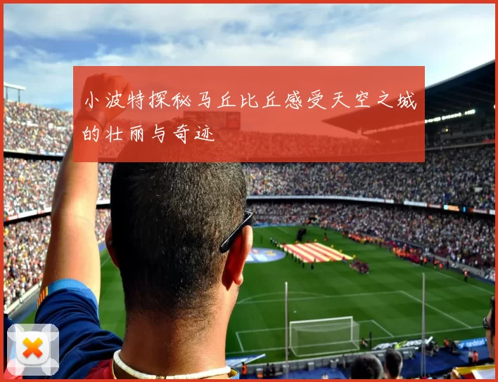 小波特探秘马丘比丘感受天空之城的壮丽与奇迹