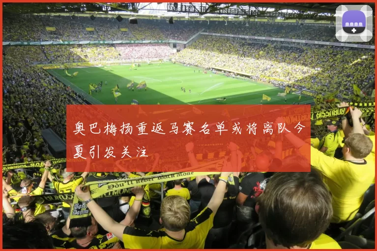 奥巴梅扬重返马赛名单或将离队今夏引发关注