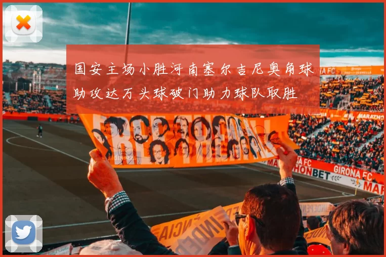 国安主场小胜河南塞尔吉尼奥角球助攻达万头球破门助力球队取胜