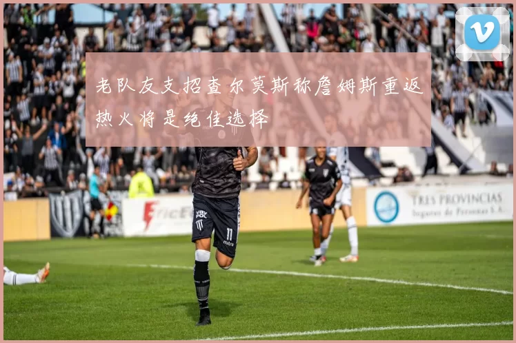 老队友支招查尔莫斯称詹姆斯重返热火将是绝佳选择
