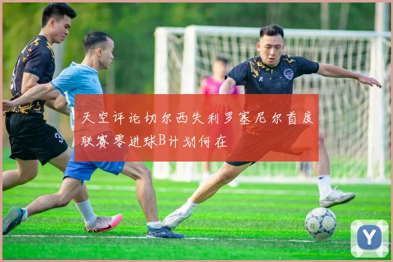 天空评论切尔西失利罗塞尼尔首度联赛零进球B计划何在