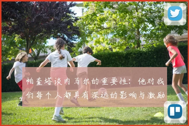 帕奎塔谈内马尔的重要性：他对我们每个人都具有深远的影响与激励