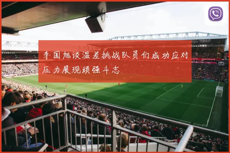 李国旭谈温差挑战队员们成功应对压力展现顽强斗志