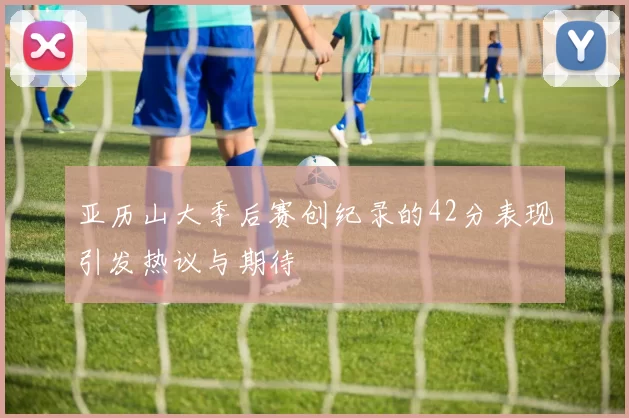 亚历山大季后赛创纪录的42分表现引发热议与期待