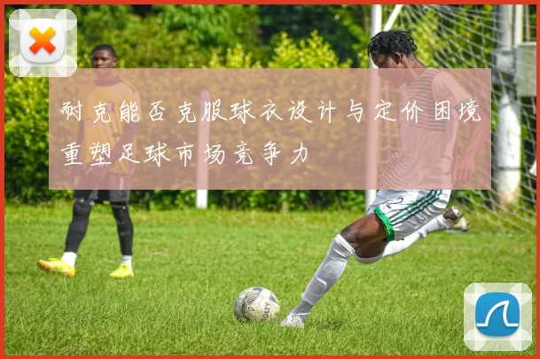 耐克能否克服球衣设计与定价困境重塑足球市场竞争力