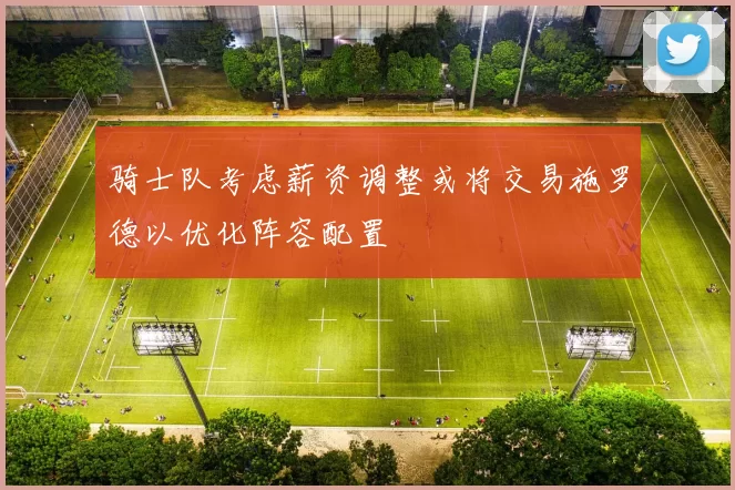 骑士队考虑薪资调整或将交易施罗德以优化阵容配置