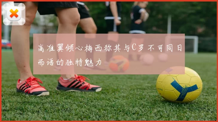 高准翼倾心梅西称其与C罗不可同日而语的独特魅力