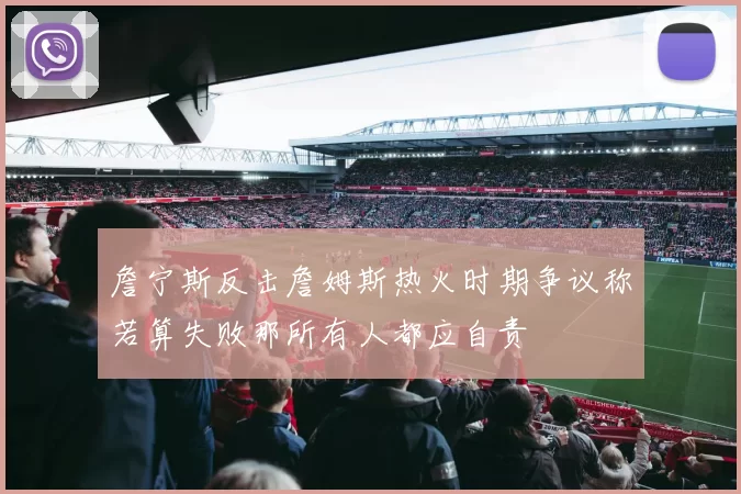 詹宁斯反击詹姆斯热火时期争议称若算失败那所有人都应自责