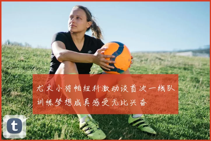 尤文小将帕纽科激动谈首次一线队训练梦想成真感受无比兴奋