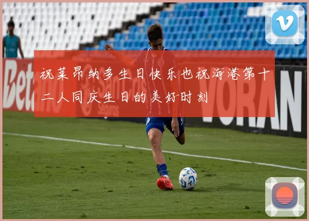祝莱昂纳多生日快乐也祝海港第十二人同庆生日的美好时刻