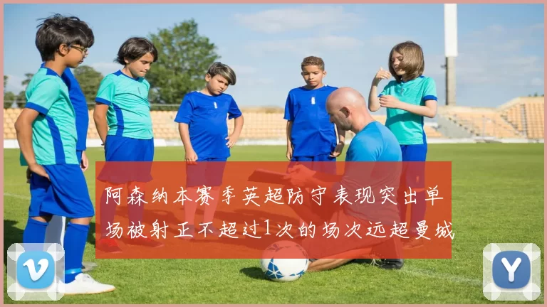 阿森纳本赛季英超防守表现突出单场被射正不超过1次的场次远超曼城