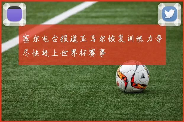 塞尔电台报道亚马尔恢复训练力争尽快赶上世界杯赛事
