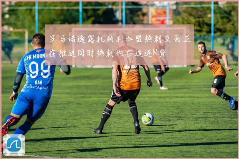 罗马诺透露托纳利加盟热刺交易正在推进同时热刺也在追逐M费