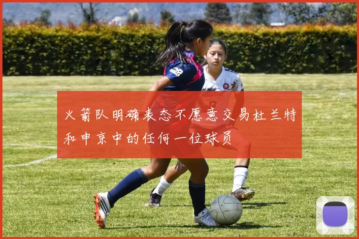 火箭队明确表态不愿意交易杜兰特和申京中的任何一位球员