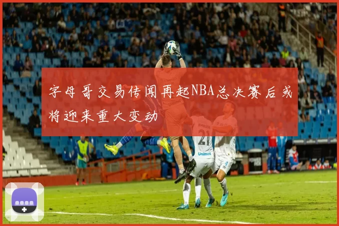 字母哥交易传闻再起NBA总决赛后或将迎来重大变动