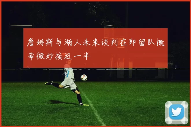 詹姆斯与湖人未来谈判在即留队概率微妙接近一半