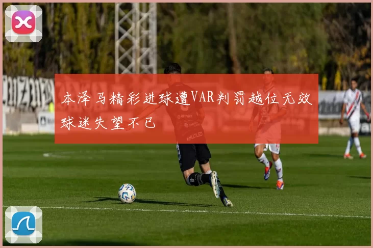 本泽马精彩进球遭VAR判罚越位无效球迷失望不已